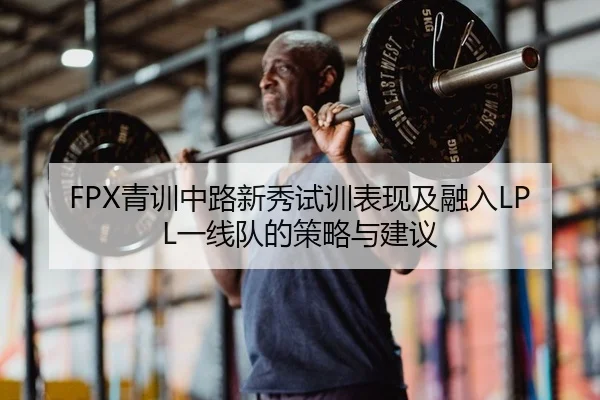 FPX青训中路新秀试训表现及融入LPL一线队的策略与建议